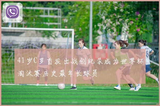 41岁C罗首发出战创纪录成为世界杯淘汰赛历史最年长球员