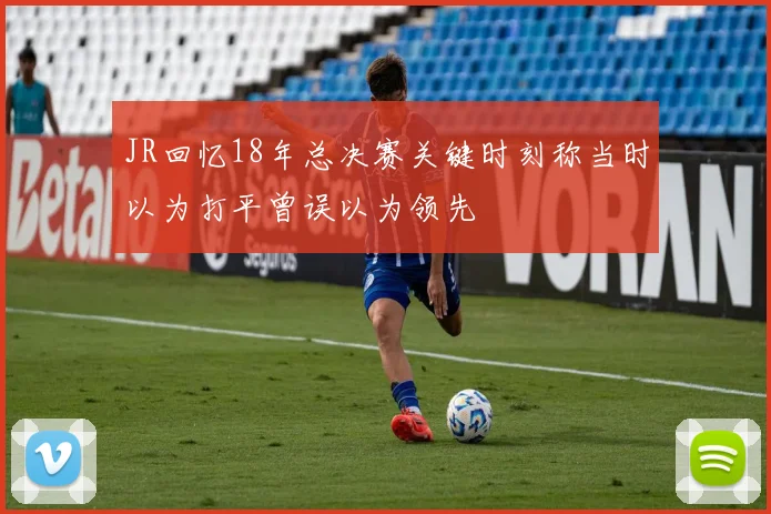 JR回忆18年总决赛关键时刻称当时以为打平曾误以为领先