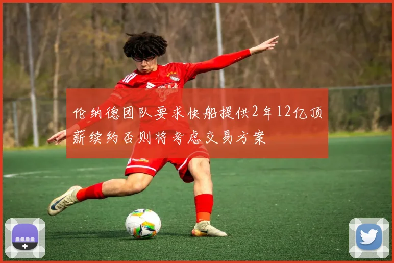 伦纳德团队要求快船提供2年12亿顶薪续约否则将考虑交易方案