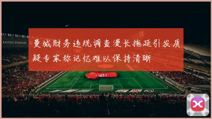 曼城财务违规调查漫长拖延引发质疑专家称记忆难以保持清晰