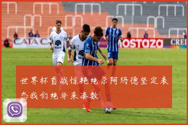 世界杯首战惊艳绝杀阿玛德坚定表态我们绝非来凑数