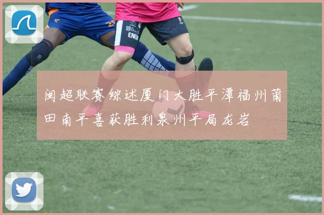 闽超联赛综述厦门大胜平潭福州莆田南平喜获胜利泉州平局龙岩