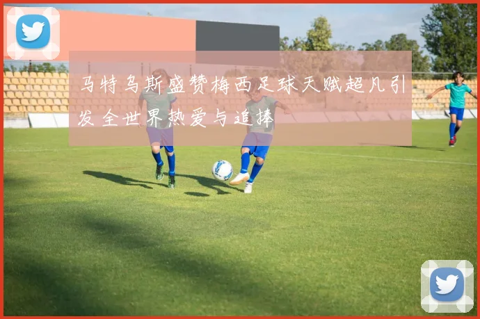 马特乌斯盛赞梅西足球天赋超凡引发全世界热爱与追捧