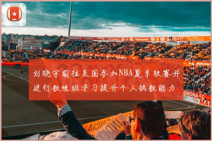 刘晓宇前往美国参加NBA夏季联赛并进行教练班学习提升个人执教能力