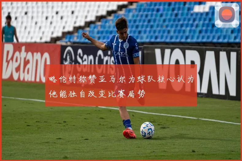 略伦特称赞亚马尔为球队核心认为他能独自改变比赛局势