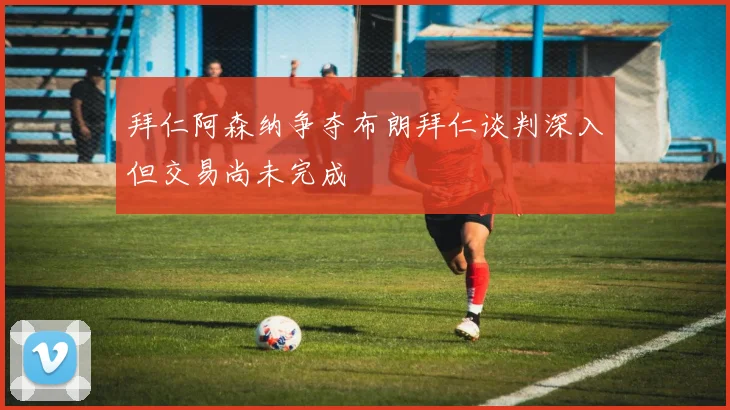 拜仁阿森纳争夺布朗拜仁谈判深入但交易尚未完成
