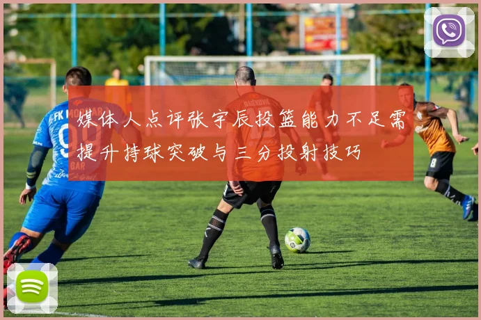 媒体人点评张宇辰投篮能力不足需提升持球突破与三分投射技巧