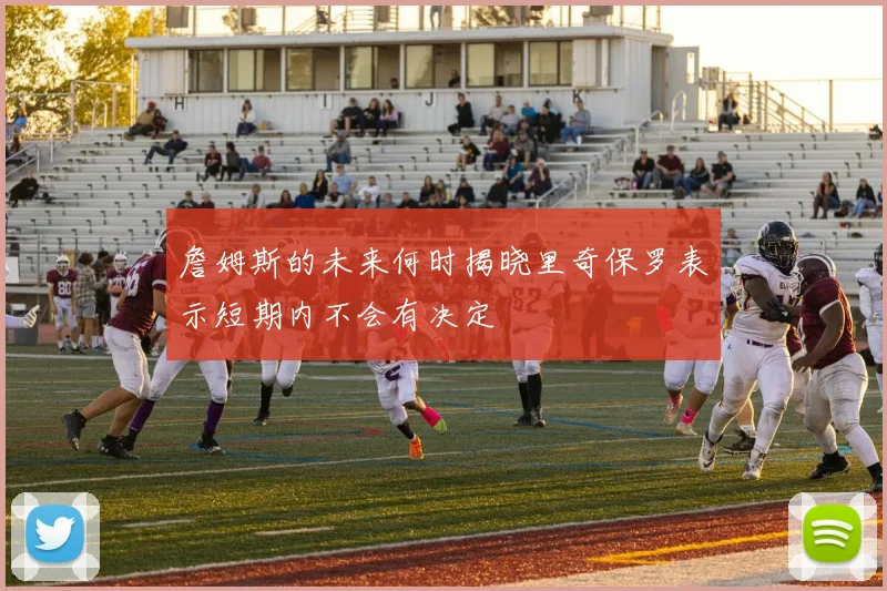 詹姆斯的未来何时揭晓里奇保罗表示短期内不会有决定
