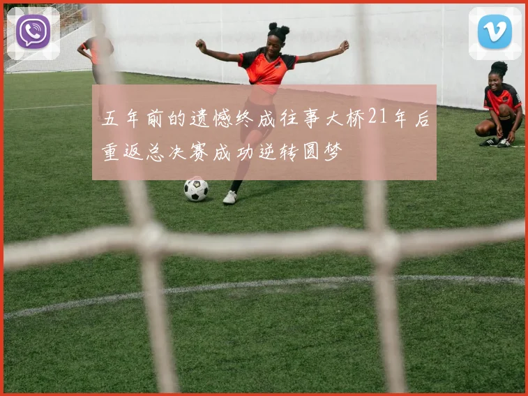 五年前的遗憾终成往事大桥21年后重返总决赛成功逆转圆梦