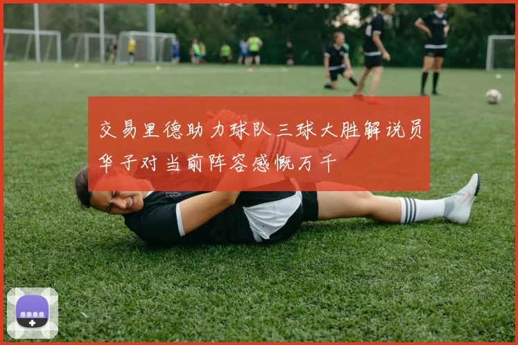 交易里德助力球队三球大胜解说员华子对当前阵容感慨万千