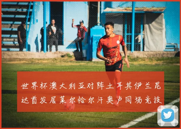 世界杯澳大利亚对阵土耳其伊兰昆达首发居莱尔恰尔汗奥卢同场竞技