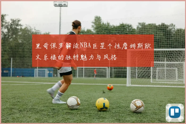 里奇保罗解读NBA巨星个性詹姆斯欧文乐福的独特魅力与风格