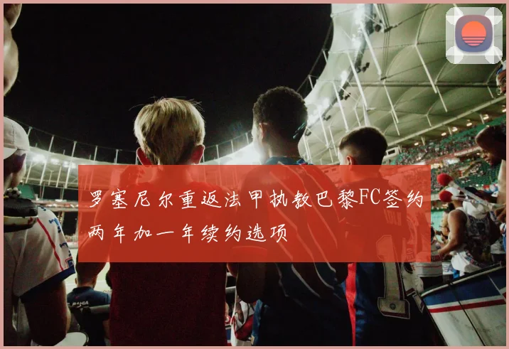 罗塞尼尔重返法甲执教巴黎FC签约两年加一年续约选项