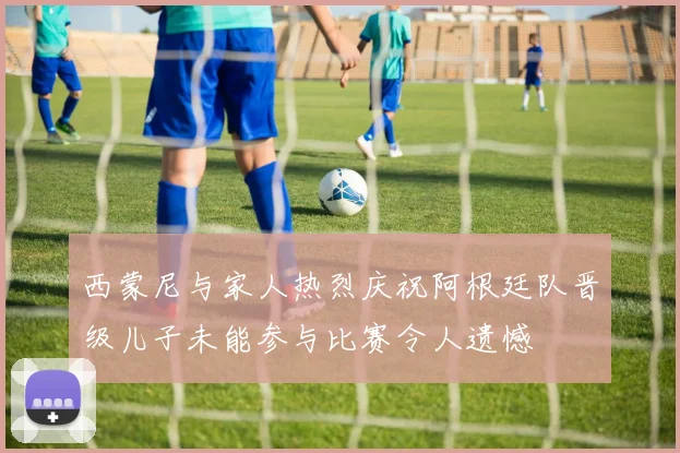 西蒙尼与家人热烈庆祝阿根廷队晋级儿子未能参与比赛令人遗憾