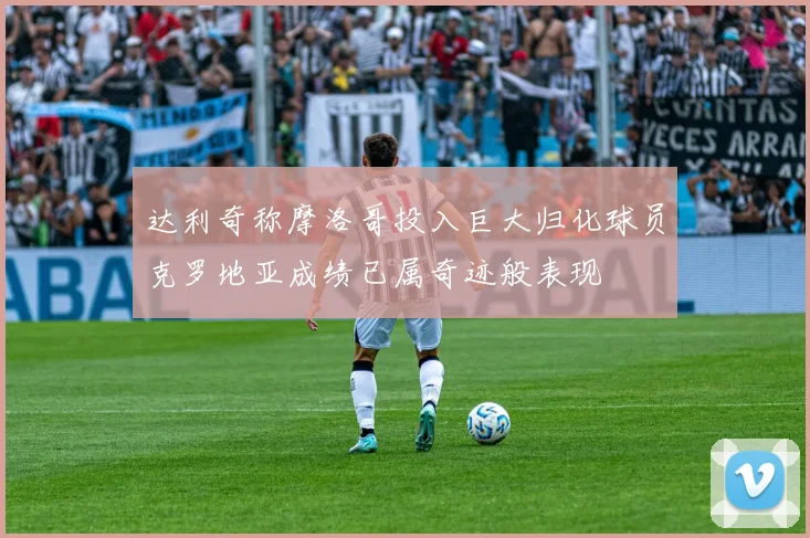 达利奇称摩洛哥投入巨大归化球员克罗地亚成绩已属奇迹般表现