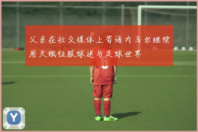 父亲在社交媒体上寄语内马尔继续用天赋征服球迷与足球世界