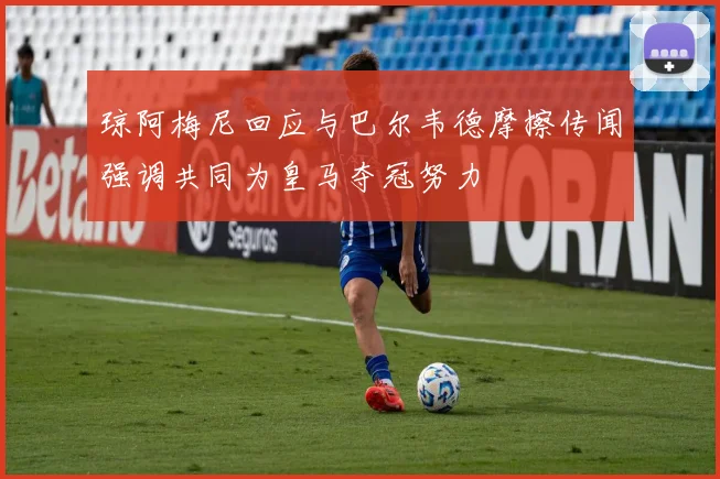 琼阿梅尼回应与巴尔韦德摩擦传闻强调共同为皇马夺冠努力