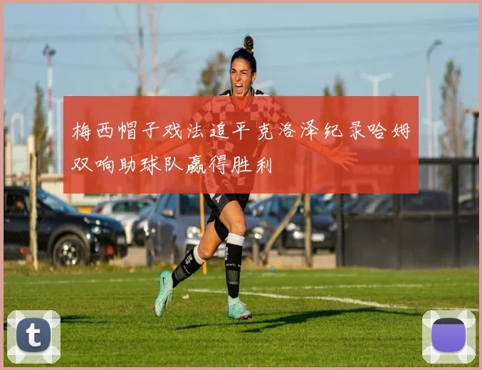 梅西帽子戏法追平克洛泽纪录哈姆双响助球队赢得胜利