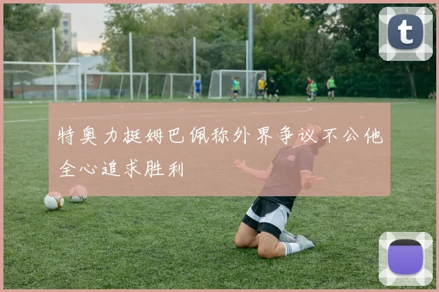 特奥力挺姆巴佩称外界争议不公他全心追求胜利